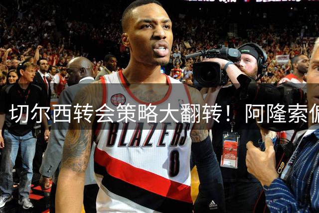 切尔西转会策略大翻转！阿隆索偏爱"高龄悍将"引热议