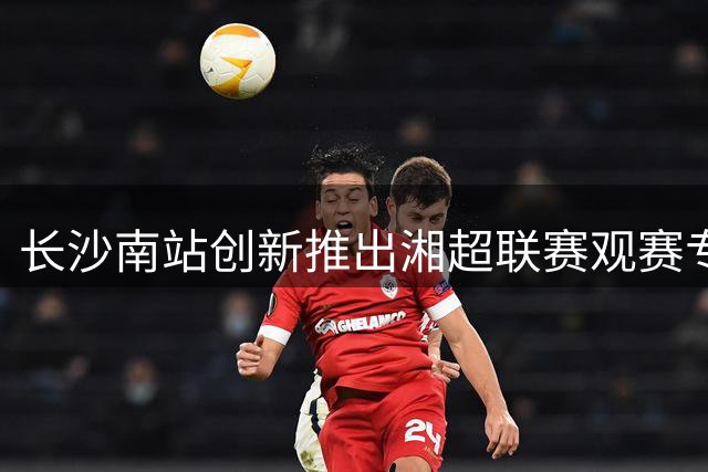 长沙南站创新推出湘超联赛观赛专享服务 团体出行享绿色通道