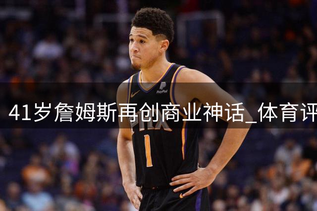 41岁詹姆斯再创商业神话 体育评论员：他才是NBA真正的影响力之王
