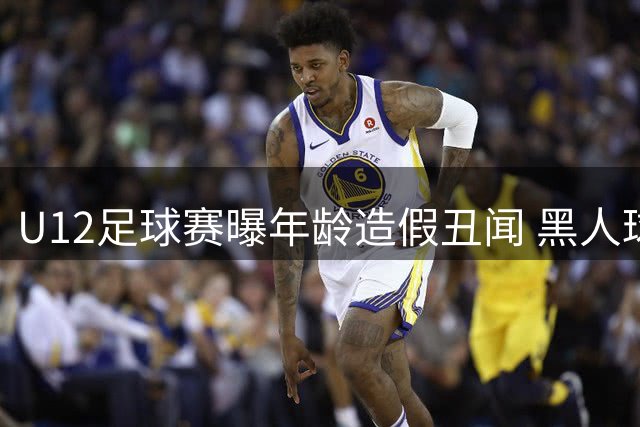 U12足球赛曝年龄造假丑闻 黑人球员1米85身高引董路2万悬赏打假